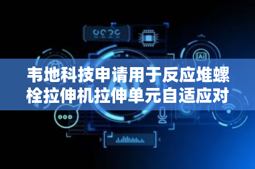 韦地科技申请用于反应堆螺栓拉伸机拉伸单元自适应对中装置专利，增加拉伸装置对螺栓表面附近的受力面积