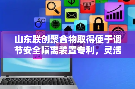山东联创聚合物取得便于调节安全隔离装置专利，灵活性较高便于转移