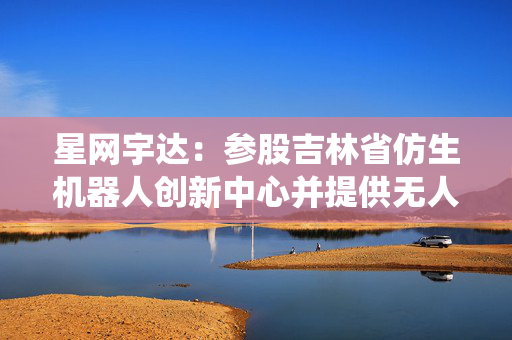 星网宇达：参股吉林省仿生机器人创新中心并提供无人系统技术支持