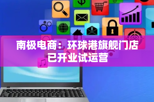 南极电商：环球港旗舰门店已开业试运营