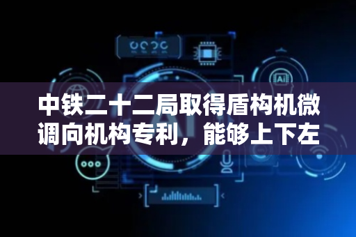 中铁二十二局取得盾构机微调向机构专利，能够上下左右微调向的同时与隧道内壁不发生剧烈摩擦