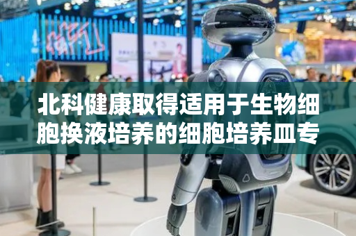北科健康取得适用于生物细胞换液培养的细胞培养皿专利，适用于各种需要进行换液培养的细胞