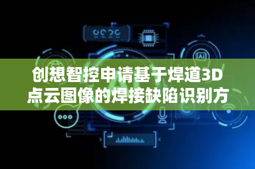 创想智控申请基于焊道3D点云图像的焊接缺陷识别方法专利，提高分类精度