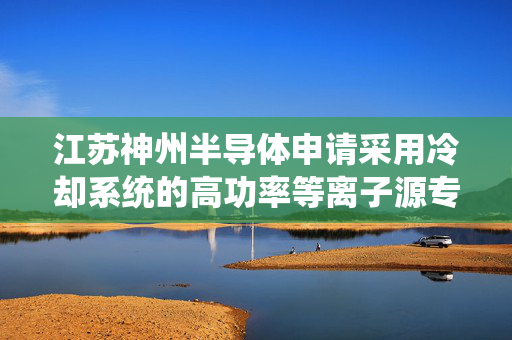 江苏神州半导体申请采用冷却系统的高功率等离子源专利 增加冷却效果