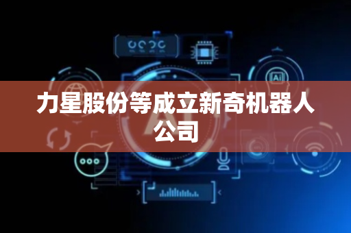 力星股份等成立新奇机器人公司