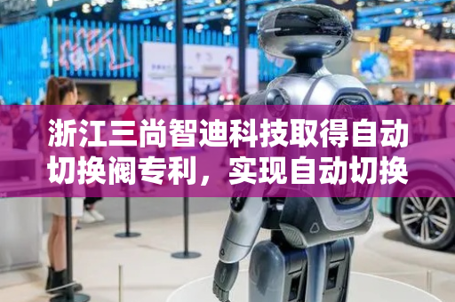 浙江三尚智迪科技取得自动切换阀专利，实现自动切换阀的小型化