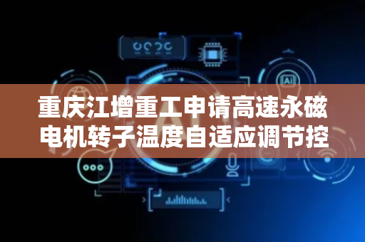 重庆江增重工申请高速永磁电机转子温度自适应调节控制方法专利，确保永磁体始终处于最佳工作温度