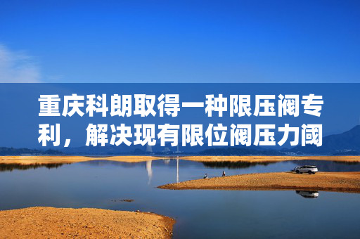 重庆科朗取得一种限压阀专利，解决现有限位阀压力阈值固定难以根据场景调节问题