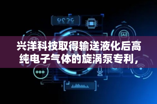 兴洋科技取得输送液化后高纯电子气体的旋涡泵专利，避免产生金属碎屑防止影响电子气体纯度