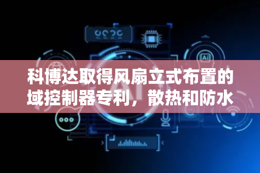 科博达取得风扇立式布置的域控制器专利，散热和防水效果好