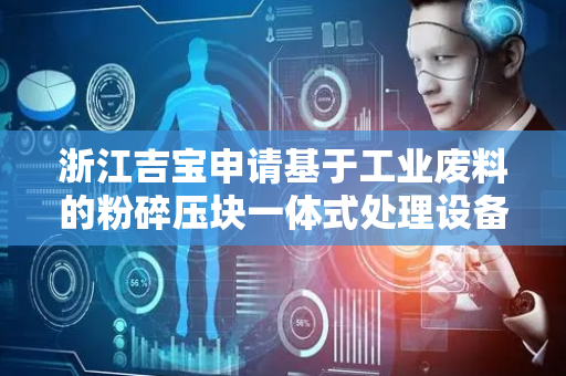 浙江吉宝申请基于工业废料的粉碎压块一体式处理设备及方法专利，整体处理速度更快