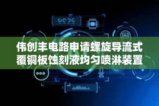 伟创丰电路申请螺旋导流式覆铜板蚀刻液均匀喷淋装置专利，能有效解决覆铜板蚀刻液喷淋不均匀问题