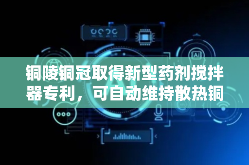 铜陵铜冠取得新型药剂搅拌器专利，可自动维持散热铜管内的气压平衡