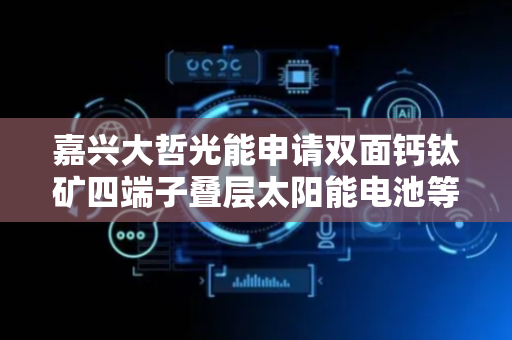 嘉兴大哲光能申请双面钙钛矿四端子叠层太阳能电池等相关专利，获得高光利用率的钙钛矿叠层电池