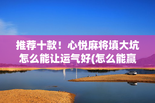 推荐十款！心悦麻将填大坑怎么能让运气好(怎么能赢发牌规律)