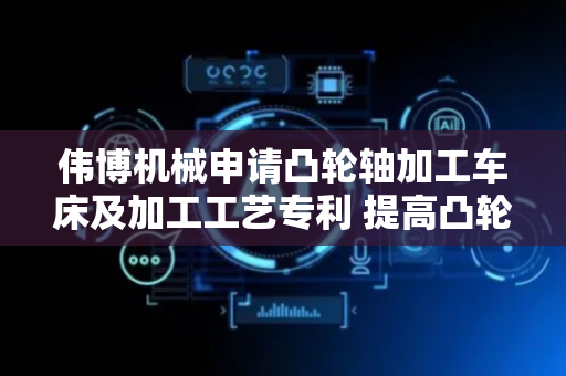 伟博机械申请凸轮轴加工车床及加工工艺专利 提高凸轮轴生产效率