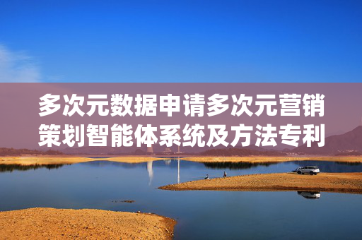 多次元数据申请多次元营销策划智能体系统及方法专利，提升营销策划的智能化和精准度