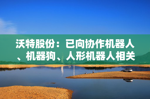 沃特股份：已向协作机器人、机器狗、人形机器人相关产业链客户提供材料样品并开展测试工作