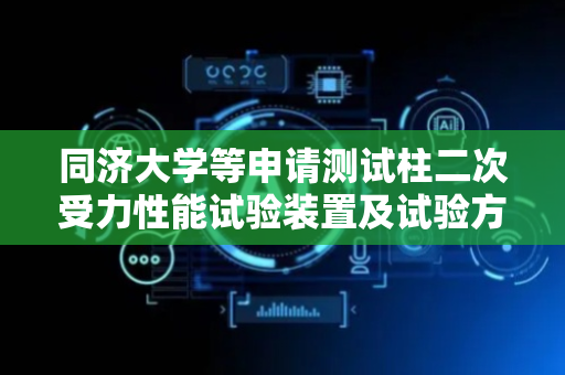 同济大学等申请测试柱二次受力性能试验装置及试验方法专利，为建筑结构的设计、施工和维护提供更加科学的依据和支持