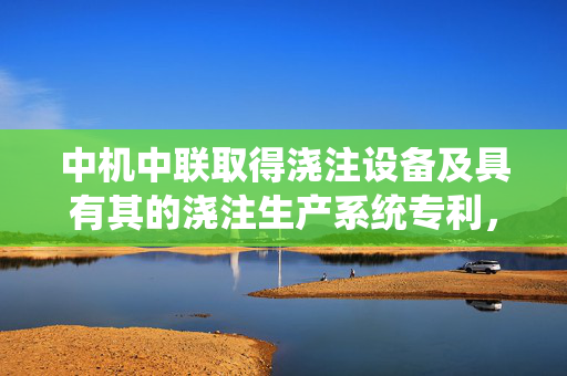 中机中联取得浇注设备及具有其的浇注生产系统专利，提高了产品的生产质量