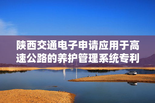 陕西交通电子申请应用于高速公路的养护管理系统专利，降低养护成本