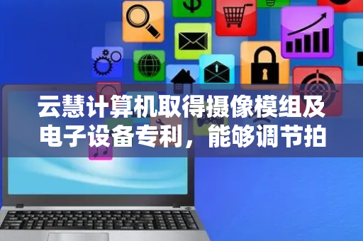 云慧计算机取得摄像模组及电子设备专利，能够调节拍摄角度