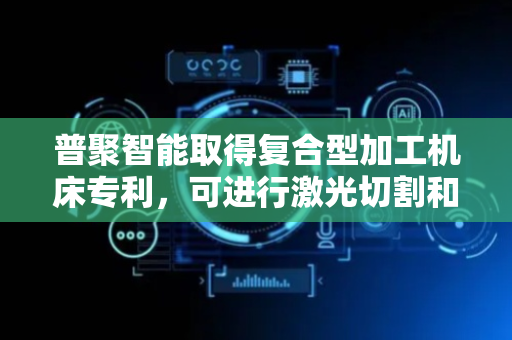 普聚智能取得复合型加工机床专利，可进行激光切割和机加工料件