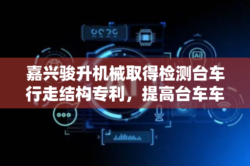 嘉兴骏升机械取得检测台车行走结构专利，提高台车车架适用性
