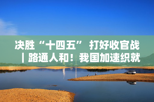 决胜“十四五” 打好收官战｜路通人和！我国加速织就交通“经纬网”