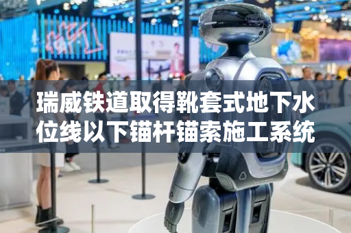 瑞威铁道取得靴套式地下水位线以下锚杆锚索施工系统专利，可用于地下水位线以下锚杆锚索施工