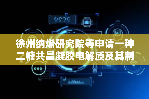 徐州纳烯研究院等申请一种二糖共晶凝胶电解质及其制备方法、应用专利，极大的提升了凝胶电解质电池的循环性能