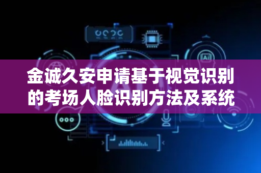 金诚久安申请基于视觉识别的考场人脸识别方法及系统专利，解决亮度调整时统一分块大小导致的图像局部细节丢失或噪声被放大产生伪影的问题