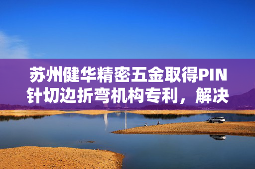 苏州健华精密五金取得PIN针切边折弯机构专利，解决对不同尺寸PIN针折弯时需更换结构耗费时间的缺点