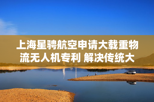 上海星骋航空申请大载重物流无人机专利 解决传统大载重无人机运输不便问题