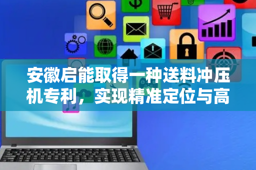 安徽启能取得一种送料冲压机专利，实现精准定位与高效送料