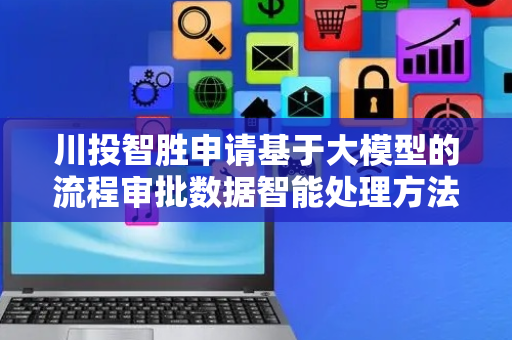 川投智胜申请基于大模型的流程审批数据智能处理方法等专利，极大降低流程决策的难度与周期