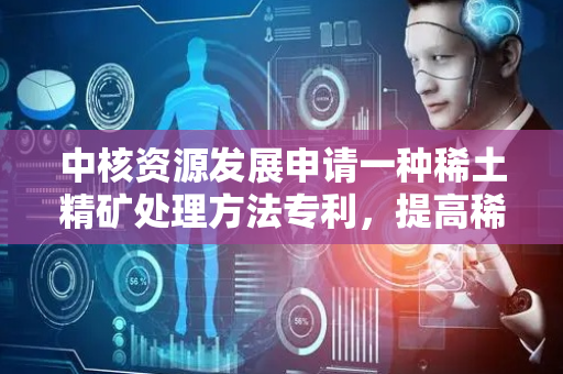 中核资源发展申请一种稀土精矿处理方法专利，提高稀土精矿中稀土浸出率