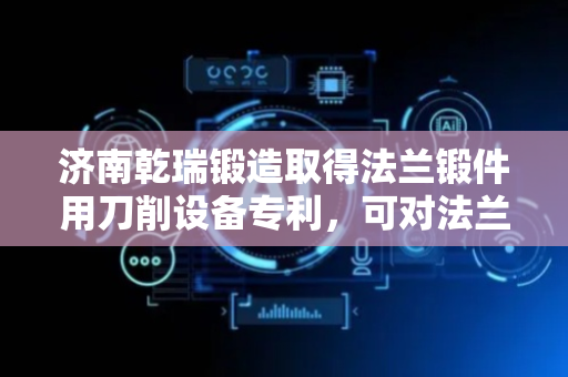 济南乾瑞锻造取得法兰锻件用刀削设备专利，可对法兰工件进行固定