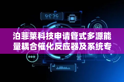 泊菲莱科技申请管式多源能量耦合催化反应器及系统专利，可实现多种耦合催化反应系统