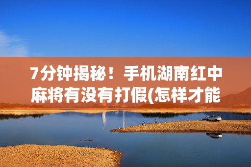 7分钟揭秘！手机湖南红中麻将有没有打假(怎样才能赢)