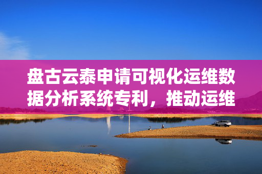 盘古云泰申请可视化运维数据分析系统专利，推动运维数据从单点监控向全链路联动分析转变