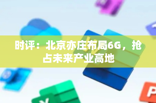 时评：北京亦庄布局6G，抢占未来产业高地