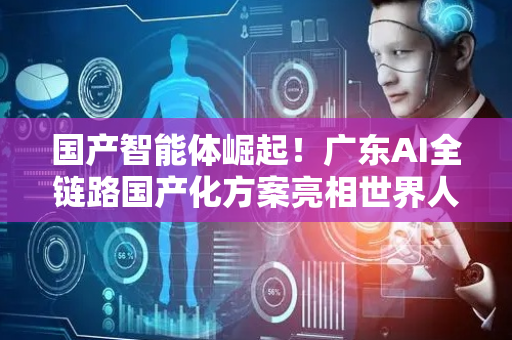 国产智能体崛起！广东AI全链路国产化方案亮相世界人工智能大会