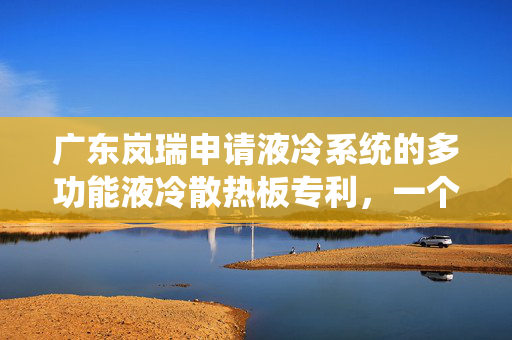 广东岚瑞申请液冷系统的多功能液冷散热板专利，一个散热板实现两种不同的散热功能