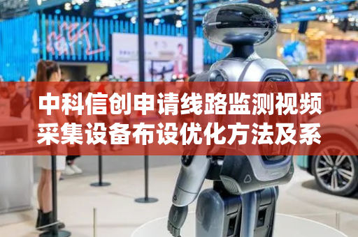 中科信创申请线路监测视频采集设备布设优化方法及系统专利，确保场景摄像机和局部摄像机的监控效果最大化