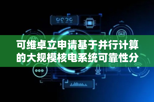 可维卓立申请基于并行计算的大规模核电系统可靠性分析方法专利，可应用于核电系统中大规模故障树模型的分析