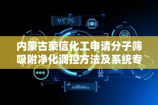 内蒙古荣信化工申请分子筛吸附净化调控方法及系统专利，实现分子筛吸附净化过程的精准调控