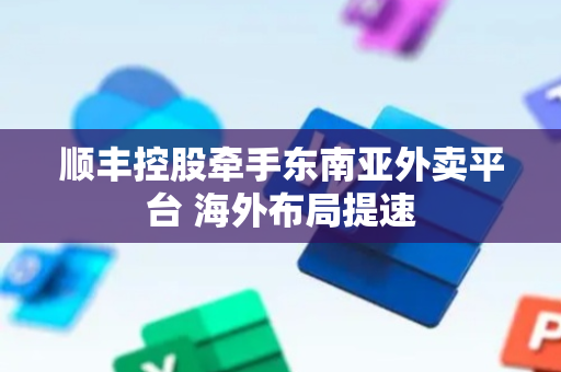 顺丰控股牵手东南亚外卖平台 海外布局提速