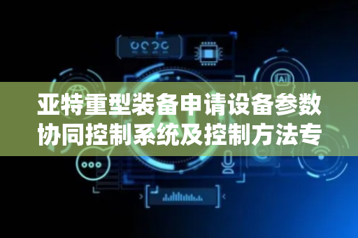 亚特重型装备申请设备参数协同控制系统及控制方法专利，解决目标设备缺乏实时动态补偿能力影响生产质量问题