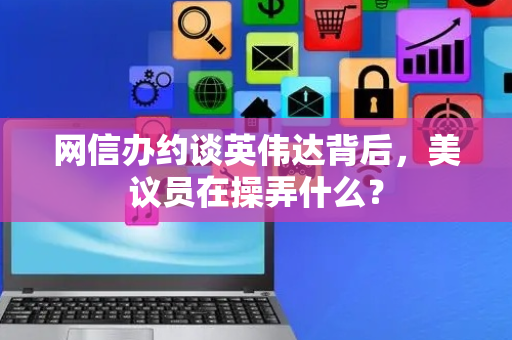 网信办约谈英伟达背后，美议员在操弄什么？